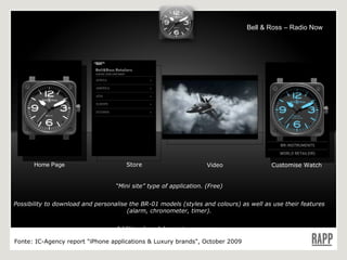 “ Mini site” type of application. (Free) Possibility to download and personalise the BR-01 models (styles and colours) as well as use their features (alarm, chronometer, timer). Additional models are to come soon. Language : EN Home Page Store Video Customise Watch Fonte:  IC-Agency report "iPhone applications & Luxury brands", October 2009 Bell & Ross – Radio Now 