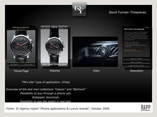 Home Page Video Description Watches “ Mini site” type of application. (Free) Overview of the last men collections “Classic” and “Belmont” Possibility to buy through a phone call. Wallpaper download. Possibility to see the watch in real size. Language : EN Fonte:  IC-Agency report "iPhone applications & Luxury brands", October 2009 David Yurman -Timepieces 