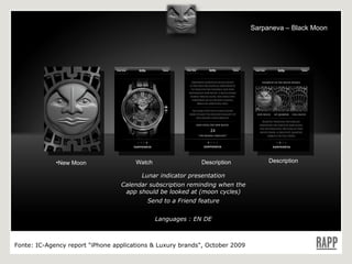 Lunar indicator presentation Calendar subscription reminding when the app should be looked at (moon cycles) Send to a Friend feature Languages : EN DE New Moon Watch Description Description Fonte:  IC-Agency report "iPhone applications & Luxury brands", October 2009 Sarpaneva – Black Moon 