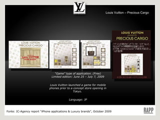 “ Game” type of application. (Free) Limited edition: June 25 – July 7, 2009 Louis Vuitton launched a game for mobile phones prior to a concept store opening in Tokyo.  Language: JP Fonte:  IC-Agency report "iPhone applications & Luxury brands", October 2009 Louis Vuitton – Precious Cargo 