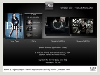 “ Video” type of application. (Free) 6 minutes movie from Olivier Dahan, with French actress Marion Cotillard. Topic of the movie: Lady Dior bag Languages: EN, FR Home Page Menu Screenshot Film Screenshot Film Fonte:  IC-Agency report "iPhone applications & Luxury brands", October 2009 Christian Dior – The Lady Noire Affair 