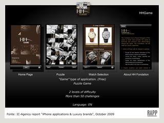 Home Page Puzzle Watch Selection About HH Fondation “ Game” type of application. (Free) Puzzle Game 2 levels of difficulty More than 50 challenges Language: EN Fonte:  IC-Agency report "iPhone applications & Luxury brands", October 2009 HHGame 
