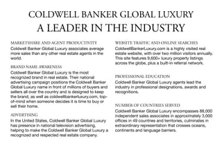 WEBSITE TRAFFIC AND ONLINE SEARCHES
ColdwellBankerLuxury.com is a highly visited real
estate website, with over two million visitors annually.
This site features 9,600+ luxury property listings
across the globe, plus a built-in referral network.

PROFESSIONAL EDUCATION
Coldwell Banker Global Luxury agents lead the
industry in professional designations, awards and
recognitions.

NUMBER OF COUNTRIES SERVED
Coldwell Banker Global Luxury encompasses 88,000
independent sales associates in approximately 3,000
oﬃces in 49 countries and territories, culminates in
extraordinary representation that crosses oceans,
continents and language barriers.
MARKETSHARE AND AGENT PRODUCTIVITY
Coldwell Banker Global Luxury associates average
more sales than any other real estate agents in the
world.

BRAND NAME AWARENESS
Coldwell Banker Global Luxury is the most
recognized brand in real estate. Their national
advertising campaign positions the Coldwell Banker
Global Luxury name in front of millions of buyers and
sellers all over the country and is designed to keep
the brand, as well as coldwellbankerluxury.com, top-
of-mind when someone decides it is time to buy or
sell their home. 

ADVERTISING
In the United States, Coldwell Banker Global Luxury
has presence in national television advertising,
helping to make the Coldwell Banker Global Luxury a
recognized and respected real estate company.
COLDWELL BANKER GLOBAL LUXURY
A LEADER IN THE INDUSTRY
 