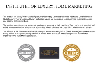 The Institute for Luxury Home Marketing is fully endorsed by Coldwell Banker Ref Realty and Coldwell Banker
Global Luxury. Their professional luxury real estate agents are encouraged to acquire their designation course
and become lifetime members.

The Institute exists to provide resources, training and guidance to their members. Their goal is to ensure that real
estate professionals are able to provide high-quality service to discerning buyers and sellers of luxury homes.

The Institute is the premier independent authority in training and designation for real estate agents working in the
luxury market. For agents working in the multi-million dollar market, an added recognition is awarded for
members of the Multi-Million Dollar Guild.

INSTITUTE FOR LUXURY HOME MARKETING
 
