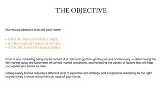 THE OBJECTIVE
Our mutual objective is to sell your home:

• FOR THE HIGHEST POSSIBLE PRICE
• IN THE SHORTEST AMOUNT OF TIME
• WITH THE MOST FAVORABLE TERMS
Prior to any marketing being implemented, it is critical to go through the process of discovery — determining the
fair market value, the barometer of current market conditions, and reviewing the variety of factors that will help
us prepare your home for sale.

Selling luxury homes requires a diﬀerent level of expertise and strategy and exceptional marketing to the right
buyers is key to maximizing the true value of your home.
 