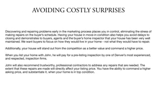 AVOIDING COSTLY SURPRISES
Discovering and repairing problems early in the marketing process places you in control, eliminating the stress of
making repairs on the buyer’s schedule. Having your house in move-in condition also helps you avoid delays to
closing and demonstrates to buyers, agents and the buyer’s home inspector that your house has been very well
maintained. We want buyers to focus on how they would live in your home - not what they would have to repair.

Additionally, your house will stand out from the competition as a better value and command a higher price.

When you list your home with John, he will pay for a pre-listing inspection by one of Denver’s most experienced,
and respected, inspection ﬁrms.

John will also recommend trustworthy, professional contractors to address any repairs that are needed. The
extent that these repairs are made will directly aﬀect your listing price. You have the ability to command a higher
asking price, and substantiate it, when your home is in top condition.
 