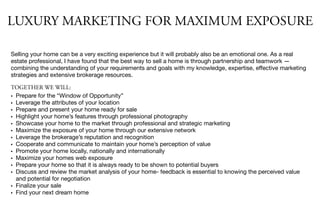 Selling your home can be a very exciting experience but it will probably also be an emotional one. As a real
estate professional, I have found that the best way to sell a home is through partnership and teamwork —
combining the understanding of your requirements and goals with my knowledge, expertise, eﬀective marketing
strategies and extensive brokerage resources.

TOGETHER WE WILL:
• Prepare for the “Window of Opportunity”
• Leverage the attributes of your location
• Prepare and present your home ready for sale
• Highlight your home’s features through professional photography
• Showcase your home to the market through professional and strategic marketing
• Maximize the exposure of your home through our extensive network
• Leverage the brokerage’s reputation and recognition
• Cooperate and communicate to maintain your home’s perception of value
• Promote your home locally, nationally and internationally
• Maximize your homes web exposure
• Prepare your home so that it is always ready to be shown to potential buyers
• Discuss and review the market analysis of your home- feedback is essential to knowing the perceived value
and potential for negotiation
• Finalize your sale
• Find your next dream home
LUXURY MARKETING FOR MAXIMUM EXPOSURE
 
