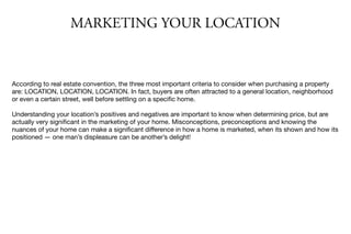 MARKETING YOUR LOCATION
According to real estate convention, the three most important criteria to consider when purchasing a property
are: LOCATION, LOCATION, LOCATION. In fact, buyers are often attracted to a general location, neighborhood
or even a certain street, well before settling on a speciﬁc home.

Understanding your location’s positives and negatives are important to know when determining price, but are
actually very signiﬁcant in the marketing of your home. Misconceptions, preconceptions and knowing the
nuances of your home can make a signiﬁcant diﬀerence in how a home is marketed, when its shown and how its
positioned — one man’s displeasure can be another’s delight!

 