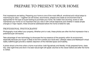 PREPARE TO PRESENT YOUR HOME
First impressions are lasting. Preparing your home is one of the most diﬃcult, emotional and critical steps to
maximizing its value — together we will review, recommend, prepare and create an environment that is
appropriate for the type of buyer looking to purchase your home. No matter how stunning, loved or well-
maintained your home is it is important that you view it with critical objectivity and whether it needs simple
changes or major repairs, these should be addressed before the home is listed for sale.

PROFESSIONAL PHOTOGRAPHY
Photography must reﬂect your property. Whether print or web, these photos are often the ﬁrst impression that a
potential buyer will receive.

Take advantage of new technology to showcase the true essence of the property within its environment,
especially because your buyer is likely to be from outside your local area. Lifestyle videos and Matterport virtual
reality walkthroughs provide a realistic depiction of the intended space and livability.

A photo shoot is the time when a home must shine- both ﬁguratively and literally. A fully prepared home, clean,
tidy, clear sight lines and shot in its best natural light will speak volumes to the viewer before and after the home
is visited.
 