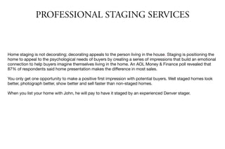 PROFESSIONAL STAGING SERVICES
Home staging is not decorating; decorating appeals to the person living in the house. Staging is positioning the
home to appeal to the psychological needs of buyers by creating a series of impressions that build an emotional
connection to help buyers imagine themselves living in the home. An AOL Money & Finance poll revealed that
87% of respondents said home presentation makes the diﬀerence in most sales.

You only get one opportunity to make a positive ﬁrst impression with potential buyers. Well staged homes look
better, photograph better, show better and sell faster than non-staged homes.

When you list your home with John, he will pay to have it staged by an experienced Denver stager.
 