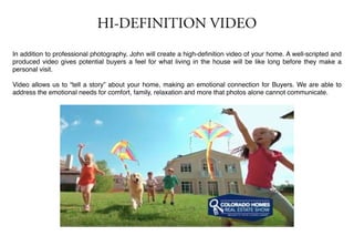 HI-DEFINITION VIDEO
In addition to professional photography, John will create a high-deﬁnition video of your home. A well-scripted and
produced video gives potential buyers a feel for what living in the house will be like long before they make a
personal visit.
Video allows us to “tell a story” about your home, making an emotional connection for Buyers. We are able to
address the emotional needs for comfort, family, relaxation and more that photos alone cannot communicate.
 