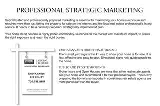 JOHN GRANDT
REF REALTY
720.351.8488
PROFESSIONAL STRATEGIC MARKETING
Sophisticated and professionally prepared marketing is essential to maximizing your home’s exposure and
requires more than just listing the property for sale on the internet and the local real estate professional’s listing
service. It needs to be a carefully prepared, strategically implemented plan.

Your home must become a highly prized commodity, launched on the market with maximum impact, to create
the right exposure and reach the right buyers.
YARD SIGNS AND DIRECTIONAL SIGNAGE
The trusted yard sign is the #1 way to show your home is for sale. It is
fast, eﬀective and easy to spot. Directional signs help guide people to
the home.

PUBLIC AND PRIVATE SHOWINGS
Broker tours and Open Houses are ways that other real estate agents
see your home and recommend it to their potential buyers. This is why
preparing the home is so important- sometimes real estate agents are
more particular than the buyer.
 