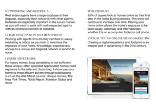 NETWORKING AND REFERRALS
Real estate agents have a large database at their
disposal. especially their networks with other agents.
Referrals are especially important in the luxury market,
as you will want to work with well-respected agents
with an extensive network of contacts.

CLHMS DESIGNATION AND MEMBERSHIP
Working with agents who are fully certiﬁed in Luxury
marketing is critical as you look to maximize the
exposure of your home. Knowledge, expertise and
access to a unique and targeted network is second to
none.

LUXURY ADVERTISING
For luxury homes, local advertising is not suﬃcient-
these unique, often specialist appreciated homes need
exposure to the elite and discerning. I showcase your
home to these aﬄuent buyers through publications
such as the Wall Street Journal, Unique Homes, The
New York Times, Robb Report, Mansion Global and
more.
WEB EXPOSURE
95% of buyers look at homes online as their ﬁrst
step in the home buying process. This trend will
continue to increase over time. Placing your
home online allows the home’s exposure to be
seen locally, nationally and internationally,
whether it is on a computer, tablet or cell phone.

VIRTUAL TOURS/ ONLINE VIDEO MARKETING
Creating a digital experience and footprint is an
integral part of advertising in the 21st century.
 