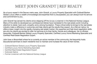 MEET JOHN GRANDT | REF REALTY
As a luxury expert in the Denver metro area, John Grandt, a Luxury Property Specialist with Coldwell Banker
Global Luxury oﬀers a wealth of knowledge and expertise that is unsurpassed; you can always trust his service
and commitment to you.

John Grandt has served his clients since stepping oﬀ the ice as a Linesmen in the National Hockey League.
Many of the skills he developed as a professional referee have translated to the real estate world including
attention to detail, hard work, empathy and a strong foundation. These critical skills he brings to the real estate
industry make a diﬀerence in outcomes and help clients get the results they expect. As a Denver native, he
oﬀers a keen insight into the rapidly changing real estate market. His expertise and high-level negotiation skills
are why his clients are excited to refer his services to to their family, friends and colleagues. He is a Broker
Associate, Coldwell Banker Global Luxury Property Specialist, Certiﬁed Luxury Home Marketing Specialist and
Certiﬁed Real Estate Negotiation Expert.

John lives in Broomﬁeld where he is currently an active member of the community. He frequently hosts
educational seminars to teach residents how to maintain and increase the value of their homes.

• Coldwell Banker Global Luxury Property Specialist
• Certiﬁed Luxury Home Marketing Specialist
• Certiﬁed Real Estate Negotiation Expert
• Colorado Native
• Former Linesmen with the National Hockey League
 