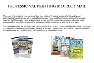 The power of showcasing your home and its unique features through professional photography and
sophisticated marketing materials is crucial to setting your home apart from the competition. Promotional
materials that feature your home and are mailed to your neighbors, potential buyers and other real estate
professionals is one of the most powerful ways to spread the message that your home is for sale.

Your neighbors will be the ﬁrst to tell their friends and family about your home- they already love their community
so they are your biggest advocates! Also, knowing where the potential buyers are locally is powerful — after all,
78% of homeowners purchase within a 10-mile radius of their present home.
PROFESSIONAL PRINTING & DIRECT MAIL
 