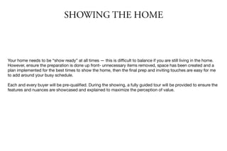 SHOWING THE HOME
Your home needs to be “show ready” at all times — this is diﬃcult to balance if you are still living in the home.
However, ensure the preparation is done up front- unnecessary items removed, space has been created and a
plan implemented for the best times to show the home, then the ﬁnal prep and inviting touches are easy for me
to add around your busy schedule.

Each and every buyer will be pre-qualiﬁed. During the showing, a fully guided tour will be provided to ensure the
features and nuances are showcased and explained to maximize the perception of value.
 