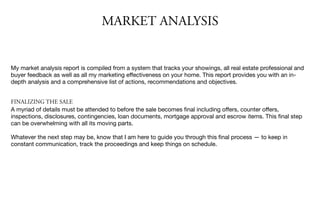 MARKET ANALYSIS
My market analysis report is compiled from a system that tracks your showings, all real estate professional and
buyer feedback as well as all my marketing eﬀectiveness on your home. This report provides you with an in-
depth analysis and a comprehensive list of actions, recommendations and objectives.

FINALIZING THE SALE
A myriad of details must be attended to before the sale becomes ﬁnal including oﬀers, counter oﬀers,
inspections, disclosures, contingencies, loan documents, mortgage approval and escrow items. This ﬁnal step
can be overwhelming with all its moving parts.

Whatever the next step may be, know that I am here to guide you through this ﬁnal process — to keep in
constant communication, track the proceedings and keep things on schedule.
 