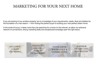 MARKETING FOR YOUR NEXT HOME
If you are looking to buy another property, let my knowledge of your requirements, needs, likes and dislikes be
the foundation of a new search — from ﬁnding the perfect buyer to locating your next perfect dream home.

In the world of luxury, it takes more than just searching for a home on the internet, so allow my extensive
network of connections, strong marketing skills and exceptional knowledge open the right doors.
EXCLUSIVE
LUXURY
NETWORKS
STRATEGIC
ONLINE
SEARCH
TECHNOLOGY
INSIDE LOCAL
KNOWLEDGE &
CONNECTIONS
SUPERIOR
PROSPECTING
CAPABILITIES
 