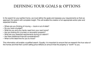 DEFINING YOUR GOALS & OPTIONS
In the search for your perfect home, we must deﬁne the goals and reassess your requirements so that we
approach the search with complete insight. This will enable the creation of an appropriate action plan and
expected timeline.

• Where are you thinking of moving — local or out of state?
• Do you have a budget?
• What do you and your family need from your next home?
• Are you looking for a turnkey or renovation property?
• What are your essential requirements during our search?
• Are there additional ﬁnancial considerations?
• When is the ideal time for you to move?
This information will enable a qualiﬁed search. Equally, it is important to ensure that we research the true value of
the homes and that their current selling price reﬂects an amount that the property is “worth” to you.
 