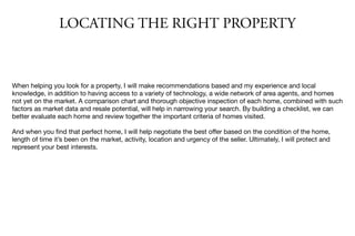 LOCATING THE RIGHT PROPERTY
When helping you look for a property, I will make recommendations based and my experience and local
knowledge, in addition to having access to a variety of technology, a wide network of area agents, and homes
not yet on the market. A comparison chart and thorough objective inspection of each home, combined with such
factors as market data and resale potential, will help in narrowing your search. By building a checklist, we can
better evaluate each home and review together the important criteria of homes visited.

And when you ﬁnd that perfect home, I will help negotiate the best oﬀer based on the condition of the home,
length of time it’s been on the market, activity, location and urgency of the seller. Ultimately, I will protect and
represent your best interests.
 
