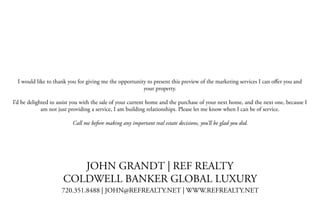  
I would like to thank you for giving me the opportunity to present this preview of the marketing services I can oﬀer you and
your property.
I’d be delighted to assist you with the sale of your current home and the purchase of your next home, and the next one, because I
am not just providing a service, I am building relationships. Please let me know when I can be of service.
Call me before making any important real estate decisions, you’ll be glad you did.
JOHN GRANDT | REF REALTY
COLDWELL BANKER GLOBAL LUXURY
720.351.8488 | JOHN@REFREALTY.NET | WWW.REFREALTY.NET
 