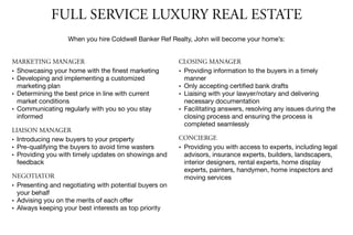 FULL SERVICE LUXURY REAL ESTATE
When you hire Coldwell Banker Ref Realty, John will become your home’s:
MARKETING MANAGER
• Showcasing your home with the ﬁnest marketing

• Developing and implementing a customized
marketing plan

• Determining the best price in line with current
market conditions

• Communicating regularly with you so you stay
informed

LIAISON MANAGER
• Introducing new buyers to your property

• Pre-qualifying the buyers to avoid time wasters

• Providing you with timely updates on showings and
feedback

NEGOTIATOR
• Presenting and negotiating with potential buyers on
your behalf

• Advising you on the merits of each oﬀer

• Always keeping your best interests as top priority
CLOSING MANAGER
• Providing information to the buyers in a timely
manner

• Only accepting certiﬁed bank drafts

• Liaising with your lawyer/notary and delivering
necessary documentation

• Facilitating answers, resolving any issues during the
closing process and ensuring the process is
completed seamlessly

CONCIERGE
• Providing you with access to experts, including legal
advisors, insurance experts, builders, landscapers,
interior designers, rental experts, home display
experts, painters, handymen, home inspectors and
moving services
 