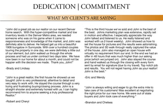 DEDICATION | COMMITMENT
WHAT MY CLIENT’S ARE SAYING
“This is the third house we've sold and John is the best of
the best. Johns marketing plan was extensive, rapidly set
in motion and eﬀective. I especially appreciate the way
John talked and listened to us. He really listened and
worked with us (I travel weekly). John showed us how to
set the house for pictures and the results were astonishing.
The photos and 3D walk through really captured the value
of the house. John also managed an open house with
virtually no requirement from our end. In the end we had an
oﬀer in 48 hours that was much higher than our asking
price (which we jumped on). John also stayed the course
and hand walked us through the closing with every form
sent by email for signature (due to my travel). Top notch job
and results. You will not regret having John as your realtor!
John is the best.”

-Eric and Wendy
“John is always willing and eager to go the extra mile to
take care of his customers! Was excellent at negotiating
the right price for our new home. We were out of state
buyers and John took care of everything.”

-Brandon and Chelsea
“John did a great job as our realtor on our recent Denver
home search. With the hyper-competitive market and low
inventory levels in the Denver Metro area, we needed
someone who was on his game when it came to
responsiveness and knowledge of the market, and John was
deﬁnitely able to deliver. He helped get us into a beautiful
1906 bungalow in Sunnyside. With over a hundred couples
touring the property in one day, we were deﬁnitely a little out
of our element, but John walked us through the whole
process and had us under contract two days later. We have
now been in our home for about a month, and could not be
happier with the decision we made. Thank you, John!”

-Brady and Lindsay
“John is a great realtor, the ﬁrst house he showed us we
bought! John is very professional, attentive to detail and
very easy to work with. He stayed the course through a very
trying and frustrating buying/closing process. John is a
straight shooter and extremely honest with us. I can highly
recommend him to anyone seeking a truly professional
Realtor.”

-Robert and Cheryl
 