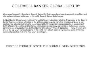 PRESTIGE. PEDIGREE. POWER. THE GLOBAL LUXURY DIFFERENCE.
When you choose John Grandt and Coldwell Banker Ref Realty, you also choose to work with one of the most
elite and sophisticated brokerages in the world, Coldwell Banker Global Luxury.

Coldwell Banker Global Luxury redeﬁnes the world of luxury real estate marketing. The prestige of the Coldwell
Banker® name, combined with state-of-the-art technology, bespoke marketing strategies, and one of real
estate’s most robust global networks encompassing 88,000 independent sales associates in approximately
3,000 oﬃces in 49 countries and territories, culminates in extraordinary representation that crosses oceans,
continents and language barriers. Coldwell Banker Global Luxury Property Specialists — many of whom rank
among the top luxury real estate agents in the world- have a track record of representing some of the most
signiﬁcant properties of all time. Your luxury is our legacy. 

COLDWELL BANKER GLOBAL LUXURY
 