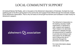 LOCAL COMMUNITY SUPPORT
At Coldwell Banker Ref Realty, John is focused on the Alzheimer’s Association of Colorado. He feels the most
gratifying part of his life is giving back to his community and support those eﬀorts through the Colorado chapter
of the Alzheimer’s Association. That is why he hosts an annual golf tournament and fundraiser to raise money for
Alzheimer’s research.

The Alzheimer's Association is
the leading voluntary health
organization in Alzheimer's
care, support and research.
Their mission is to eliminate
Alzheimer's disease through
the advancement of research;
to provide and enhance care
and support for all aﬀected;
and to reduce the risk of
dementia through the
promotion of brain health.

For more information please
visit alz.org

 