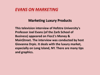 EVANS ON MARKETING
Marketing Luxury Products
This television interview of Hofstra University's
Professor Joel Evans (of the Zarb School of
Business) appeared on Fios1's Money &
Main$treet. The interview was conducted by host
Giovanna Drpic. It deals with the luxury market,
especially on Long Island, NY. There are many tips
and graphics.
 