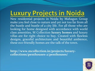 New residential projects in Noida by Mahagun Group
make you feel close to nature and yet not too far from all
the hustle and bustle of a city life. For all those who are
looking for home designed with accordance with world
class amenities, M Collection luxury homes and luxury
villas are for right choice to buy. Created with flawless
designs, graceful architecture and beautiful ambience,
these eco-friendly homes are the talk of the town.
http://www.mcollection.in/projects/luxury-
collections/penthouses-2/penthouses/
 