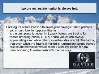 Luxury real estate market is always hot.
Looking for a safe location to invest your savings? Then perhaps
you should look for opportunities in Las Vegas luxury real estate
is the best place to invest in. Luxury homes are trading for
record-breaking prices. Luxury house values are always
appreciating even while other properties stay unsold. The fact is,
that even when the financial market is running low, luxury homes
real estate market continues to be a lucrative option for any
person looking to make cash with their savings.
 