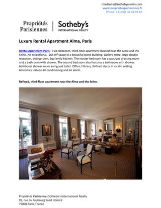 rivedroite@sothebysrealty.com
                                                                 www.proprietesparisiennes.fr
                                                                    Phone: +33 (0)1 44 94 99 82




Luxury Rental Apartment Alma, Paris
Rental Apartment Paris - Two-bedroom, third-floor apartment located near the Alma and the
Seine. An exceptional, 265 m² space in a beautiful stone building. Gallery entry, large double
reception, sitting room, big family kitchen. The master bedroom has a spacious dressing room
and a bathroom with shower. The second bedroom also features a bathroom with shower.
Additional shower room and guest toilet. Office / library. Refined decor in a calm setting.
Amenities include air conditioning and an alarm.


Refined, third-floor apartment near the Alma and the Seine.




Propriétés Parisiennes Sotheby's International Realty
95, rue du Faubourg Saint Honoré
75008 Paris, France
 