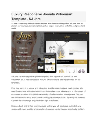 Luxury Responsive Joomla Virtuemart
Template - SJ Jare
SJ Jare - An amazing premium Joomla template with advanced configuration for June. This is a
glamor, and luxurious Joomla template based on elegant colors, black and white background and
motifs.
SJ Jare - is new responsive joomla template, with support for Joomla! 2.5 and
VirtueMart 2.x. It has short-codes feature, which we have just implemented for our
templates.
First time using, it is unique and interesting to style content without much coding. We
used Content and VirtueMart component in template core, allowing you to offer power of
e-commerce system VirtueMart and stability of default content management. You can
use VirtueMart for shop and Content for blogging about products. By using the powered
C-panel we can change any parameter right in front-end.
Besides, back-end UI has been improved so that you will be always notified of new
version with many additional parameters. Luxurious design is used specifically for high-
 