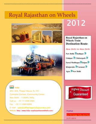 Royal Rajasthan on Wheels
                                                        2012
                                                        Royal Rajasthan on
                                                        Wheels Train
                                                        Destination Route
                                                        New Delhi to New Delhi

                                                        New Delhi    Jodhpur

                                                        Udaipur     Chittorgarh

                                                        Sawai Madhopur     Jaipur

                                                        Khajuraho    Varanasi

                                                        Agra   New Delhi




      India
403-404, Thapar House, N-161
Gulmohar Enclave, Community Center
New Delhi - 110049, India
Call us : +91 11 49814981
Fax : +91 11 49814999
E-mail : subrato@heritageindiajourneys.com
Website: http://www.india-royalrajasthanonwheels.com/   Prabhat

                                                        Go Heriatage India Journeys
                                                        2/21/2012
 