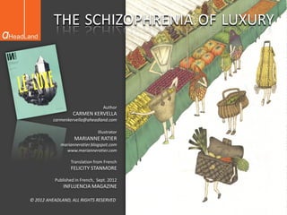 THE SCHIZOPHRENIA OF LUXURY




                                  Author
                  CARMEN KERVELLA
          carmenkervella@aheadland.com

                               Illustrator
                   MARIANNE RATIER
             marianneratier.blogspot.com
               www.marianneratier.com

                 Translation from French
                 FELICITY STANMORE

          Published in French, Sept. 2012
              INFLUENCIA MAGAZINE

© 2012 AHEADLAND, ALL RIGHTS RESERVED
 