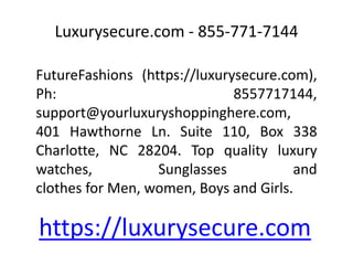 Luxurysecure.com - 855-771-7144
FutureFashions (https://luxurysecure.com),
Ph: 8557717144,
support@yourluxuryshoppinghere.com,
401 Hawthorne Ln. Suite 110, Box 338
Charlotte, NC 28204. Top quality luxury
watches, Sunglasses and
clothes for Men, women, Boys and Girls.
https://luxurysecure.com
 