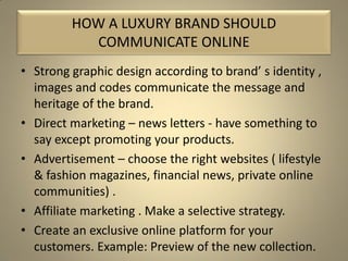 • Strong graphic design according to brand’ s identity ,
images and codes communicate the message and
heritage of the brand.
• Direct marketing – news letters - have something to
say except promoting your products.
• Advertisement – choose the right websites ( lifestyle
& fashion magazines, financial news, private online
communities) .
• Affiliate marketing . Make a selective strategy.
• Create an exclusive online platform for your
customers. Example: Preview of the new collection.
HOW A LUXURY BRAND SHOULD
COMMUNICATE ONLINE
 
