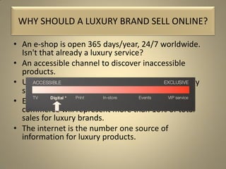 • An e-shop is open 365 days/year, 24/7 worldwide.
Isn't that already a luxury service?
• An accessible channel to discover inaccessible
products.
• Up to 90% of high-income internet users regularly
shop online.
• Executives estimate that in the next 3 years e-
commerce will represent more than 10% of total
sales for luxury brands.
• The internet is the number one source of
information for luxury products.
WHY SHOULD A LUXURY BRAND SELL ONLINE?
 