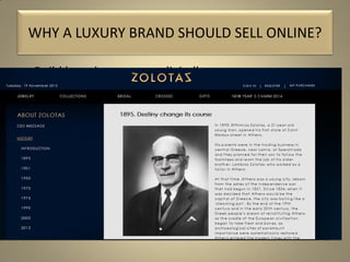 • Build brand awareness digitally.
• Serve your existing clientele with a new offer and a
better service.
• No frontiers. Make new customers from all over the
world.
• Increase traffic to stores.
• Increase sales.
• But most importantly, tell your story online.
WHY A LUXURY BRAND SHOULD SELL ONLINE?
 