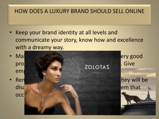 • Keep your brand identity at all levels and
communicate your story, know how and excellence
with a dreamy way.
• Make it a shopping experience. Ensure a very good
programming and functionality of website. Give
emphasis to soft story telling animation.
• Remember luxury clients are spoiled and they will be
disappointed with any dysfunctional problem that
occurs on your website.
HOW DOES A LUXURY BRAND SHOULD SELL ONLINE
 
