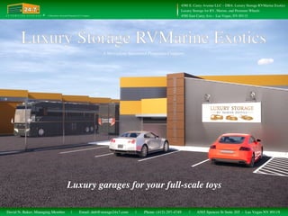 Luxury garages for your full-scale toys
A Mercadyne Automated Properties Company
Automated Storage
24-724-724-7
® 4580 East Carey Ave - Las Vegas, NV 89115A U T O M A T E D S T O R A G E A Mercadyne Automated Properties LLC Company
4580 E. Carey Avenue LLC – DBA: Luxury Storage RVMarine Exotics
Luxury Storage for RV, Marine, and Premium Wheels
Email: dnb@storage24x7.com Phone: (415) 297-4749 6565 Spencer St Suite 205 - Las Vegas NV 89119| ||David N. Baker, Managing Member
 