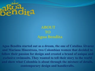 Agua Bendita started out as a dream, the one of Catalina Álvarez
and Mariana Hinestroza, two Colombian women that decided to
follow their passion for design and created a brand of unique and
exclusive swimsuits. They wanted to tell their story to the world
and show what Colombia is about through the mixture of details,
contemporary design and handicrafts.
ABOUT
TO
Agua Bendita
 