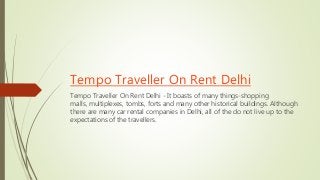 Tempo Traveller On Rent Delhi
Tempo Traveller On Rent Delhi - It boasts of many things-shopping
malls, multiplexes, tombs, forts and many other historical buildings. Although
there are many car rental companies in Delhi, all of the do not live up to the
expectations of the travellers.
 
