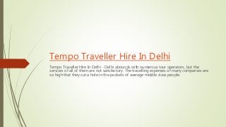 Tempo Traveller Hire In Delhi
Tempo Traveller Hire In Delhi - Delhi abounds with numerous tour operators, but the
services of all of them are not satisfactory. The travelling expenses of many companies are
so high that they cut a hole in the pockets of average middle class people.
 