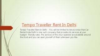 Tempo Traveller Rent In Delhi
Tempo Traveller Rent In Delhi - You will be thrilled to bits to know that Car
Rental India Delhi is one such company that provides its services at your
budget- friendly rates. The services of this tour operator are available around
the clock and you can avail yourself of them whenever you like.
 