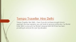Tempo Traveller Hire Delhi
Tempo Traveller Hire Delhi - Even if you do not have enough time to
approach this tour operator, you can book its services online also. Car Rental
India Delhi is one such Car Rental Company Delhi NCR that has been
providing its services for over two decades.
 