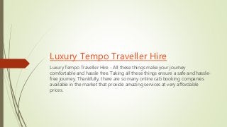 Luxury Tempo Traveller Hire
Luxury Tempo Traveller Hire - All these things make your journey
comfortable and hassle free. Taking all these things ensure a safe and hassle-
free journey. Thankfully, there are so many online cab booking companies
available in the market that provide amazing services at very affordable
prices.
 
