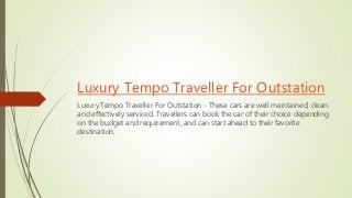 Luxury Tempo Traveller For Outstation
Luxury Tempo Traveller For Outstation - These cars are well maintained, clean
and effectively serviced. Travellers can book the car of their choice depending
on the budget and requirement, and can start ahead to their favorite
destination.
 