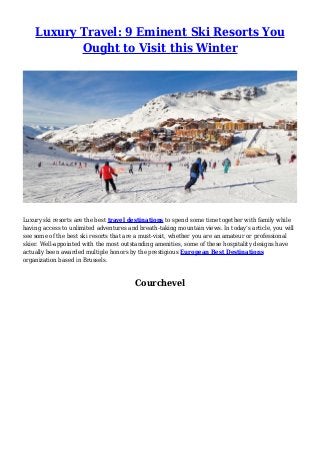 Luxury Travel: 9 Eminent Ski Resorts You
Ought to Visit this Winter
Luxury ski resorts are the best travel destinations to spend some time together with family while
having access to unlimited adventures and breath-taking mountain views. In today’s article, you will
see some of the best ski resorts that are a must-visit, whether you are an amateur or professional
skier. Well-appointed with the most outstanding amenities, some of these hospitality designs have
actually been awarded multiple honors by the prestigious European Best Destinations
organization based in Brussels.
Courchevel
 